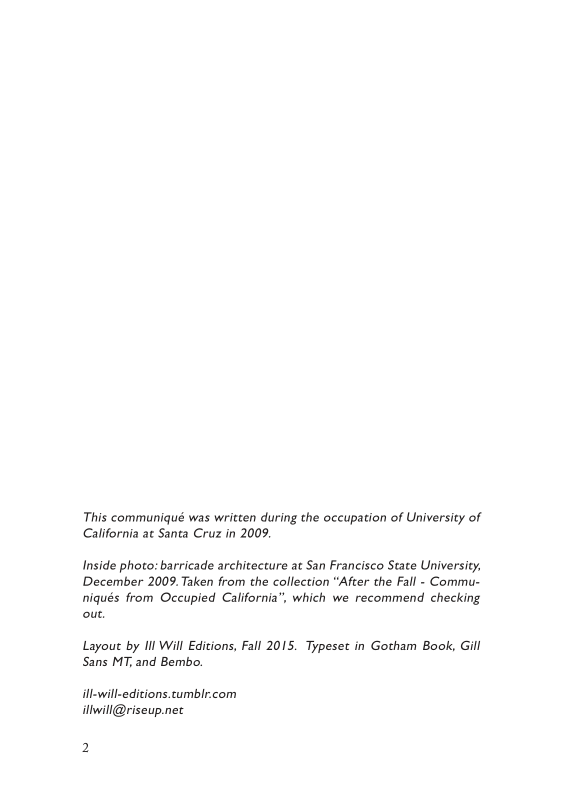This communiqué was written during the occupation of University of California at Santa Cruz in 2009.  Inside photo: barricade architecture at San Francisco State University, December 2009. Taken from the collection “After the Fall - Commu- niqués from Occupied California”, which we recommend checking out.  Layout by Il Will Editions, Fall 2015. Typeset in Gotham Book, Gill Sans MT, and Bembo.  ll-will-editions.cumblr.com illwill@riseup.nec 